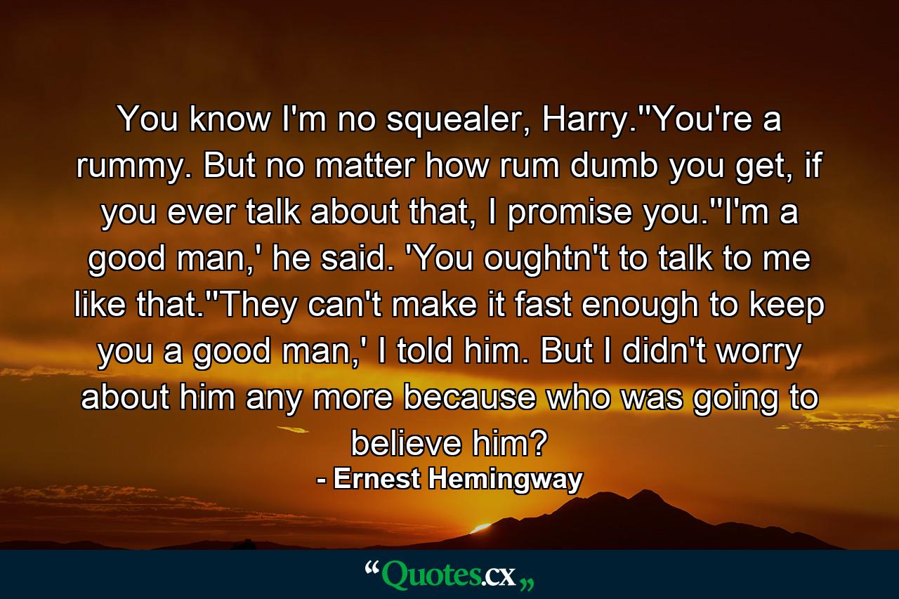 You know I'm no squealer, Harry.''You're a rummy. But no matter how rum dumb you get, if you ever talk about that, I promise you.''I'm a good man,' he said. 'You oughtn't to talk to me like that.''They can't make it fast enough to keep you a good man,' I told him. But I didn't worry about him any more because who was going to believe him? - Quote by Ernest Hemingway