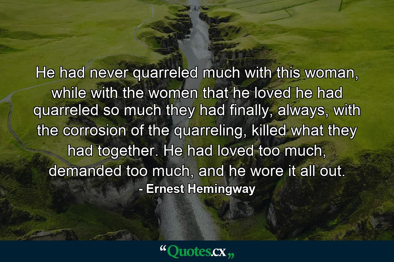 He had never quarreled much with this woman, while with the women that he loved he had quarreled so much they had finally, always, with the corrosion of the quarreling, killed what they had together. He had loved too much, demanded too much, and he wore it all out. - Quote by Ernest Hemingway