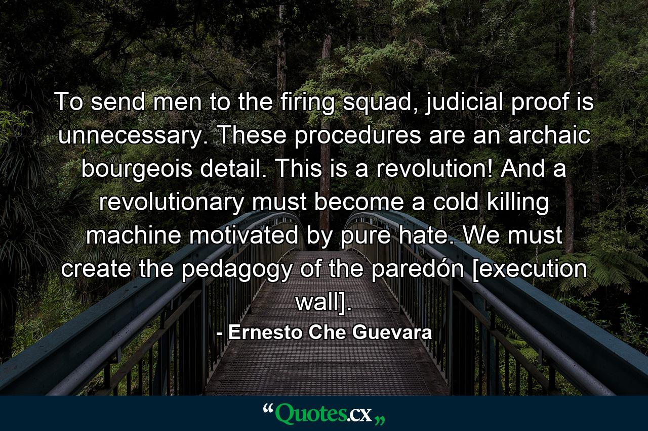 To send men to the firing squad, judicial proof is unnecessary. These procedures are an archaic bourgeois detail. This is a revolution! And a revolutionary must become a cold killing machine motivated by pure hate. We must create the pedagogy of the paredón [execution wall]. - Quote by Ernesto Che Guevara