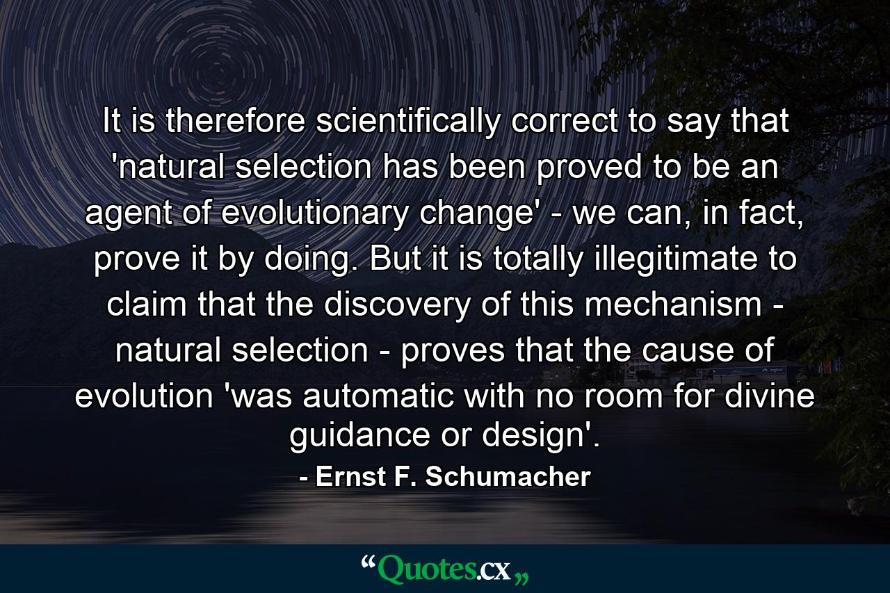 It is therefore scientifically correct to say that 'natural selection has been proved to be an agent of evolutionary change' - we can, in fact, prove it by doing. But it is totally illegitimate to claim that the discovery of this mechanism - natural selection - proves that the cause of evolution 'was automatic with no room for divine guidance or design'. - Quote by Ernst F. Schumacher