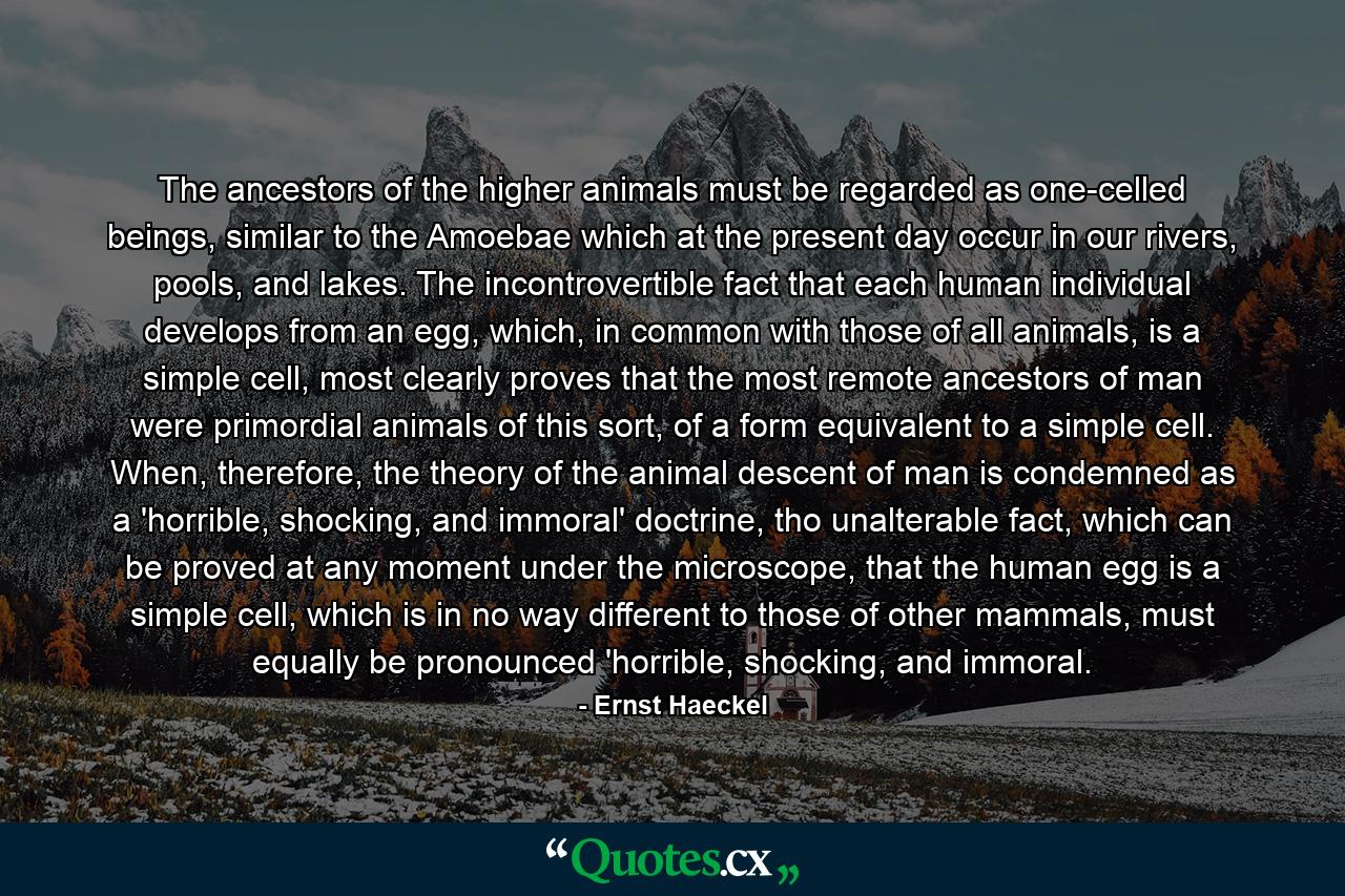 The ancestors of the higher animals must be regarded as one-celled beings, similar to the Amoebae which at the present day occur in our rivers, pools, and lakes. The incontrovertible fact that each human individual develops from an egg, which, in common with those of all animals, is a simple cell, most clearly proves that the most remote ancestors of man were primordial animals of this sort, of a form equivalent to a simple cell. When, therefore, the theory of the animal descent of man is condemned as a 'horrible, shocking, and immoral' doctrine, tho unalterable fact, which can be proved at any moment under the microscope, that the human egg is a simple cell, which is in no way different to those of other mammals, must equally be pronounced 'horrible, shocking, and immoral. - Quote by Ernst Haeckel