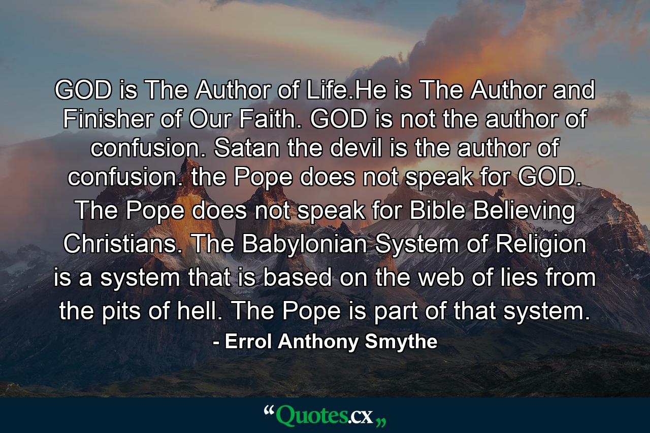 GOD is The Author of Life.He is The Author and Finisher of Our Faith. GOD is not the author of confusion. Satan the devil is the author of confusion. the Pope does not speak for GOD. The Pope does not speak for Bible Believing Christians. The Babylonian System of Religion is a system that is based on the web of lies from the pits of hell. The Pope is part of that system. - Quote by Errol Anthony Smythe