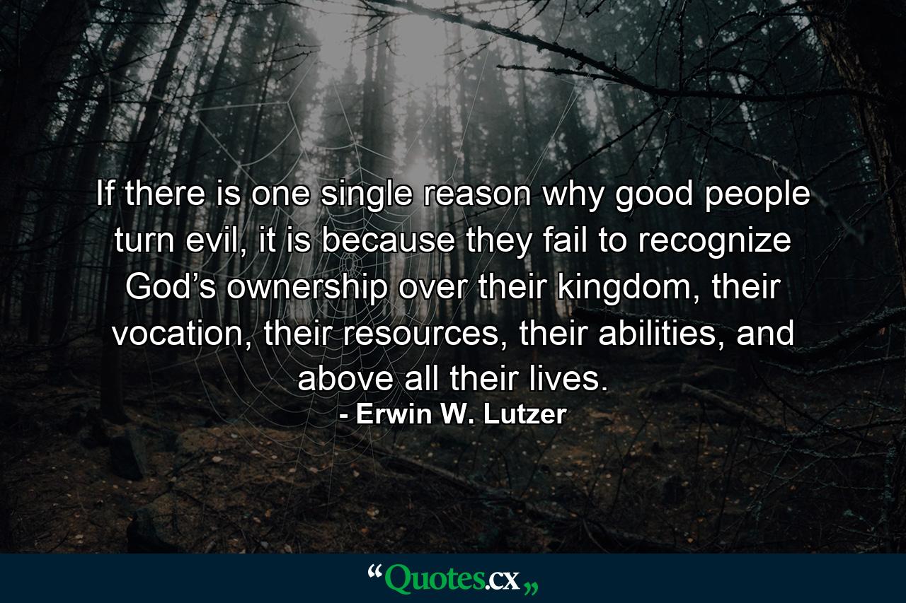 If there is one single reason why good people turn evil, it is because they fail to recognize God’s ownership over their kingdom, their vocation, their resources, their abilities, and above all their lives. - Quote by Erwin W. Lutzer