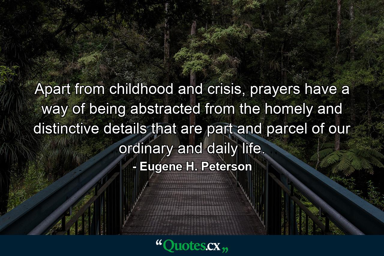 Apart from childhood and crisis, prayers have a way of being abstracted from the homely and distinctive details that are part and parcel of our ordinary and daily life. - Quote by Eugene H. Peterson