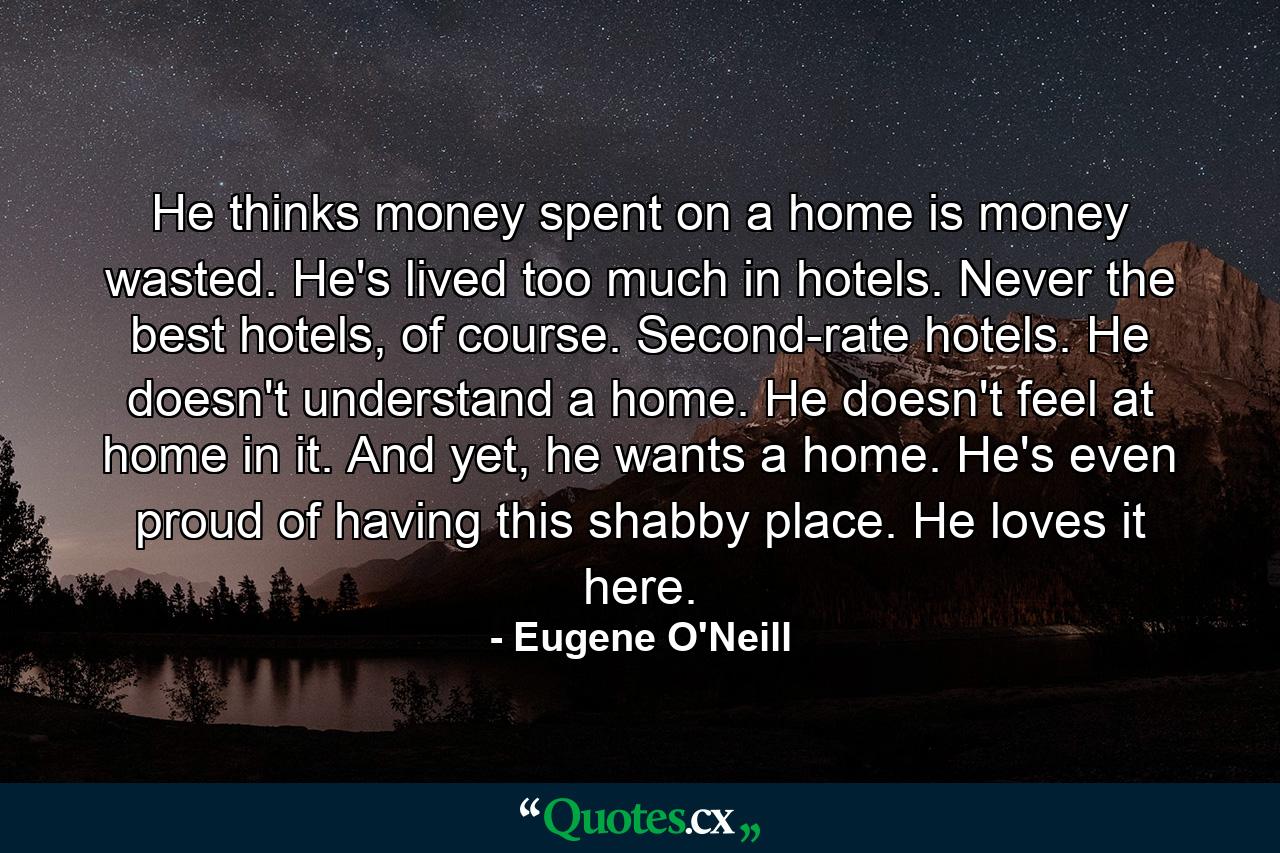 He thinks money spent on a home is money wasted. He's lived too much in hotels. Never the best hotels, of course. Second-rate hotels. He doesn't understand a home. He doesn't feel at home in it. And yet, he wants a home. He's even proud of having this shabby place. He loves it here. - Quote by Eugene O'Neill