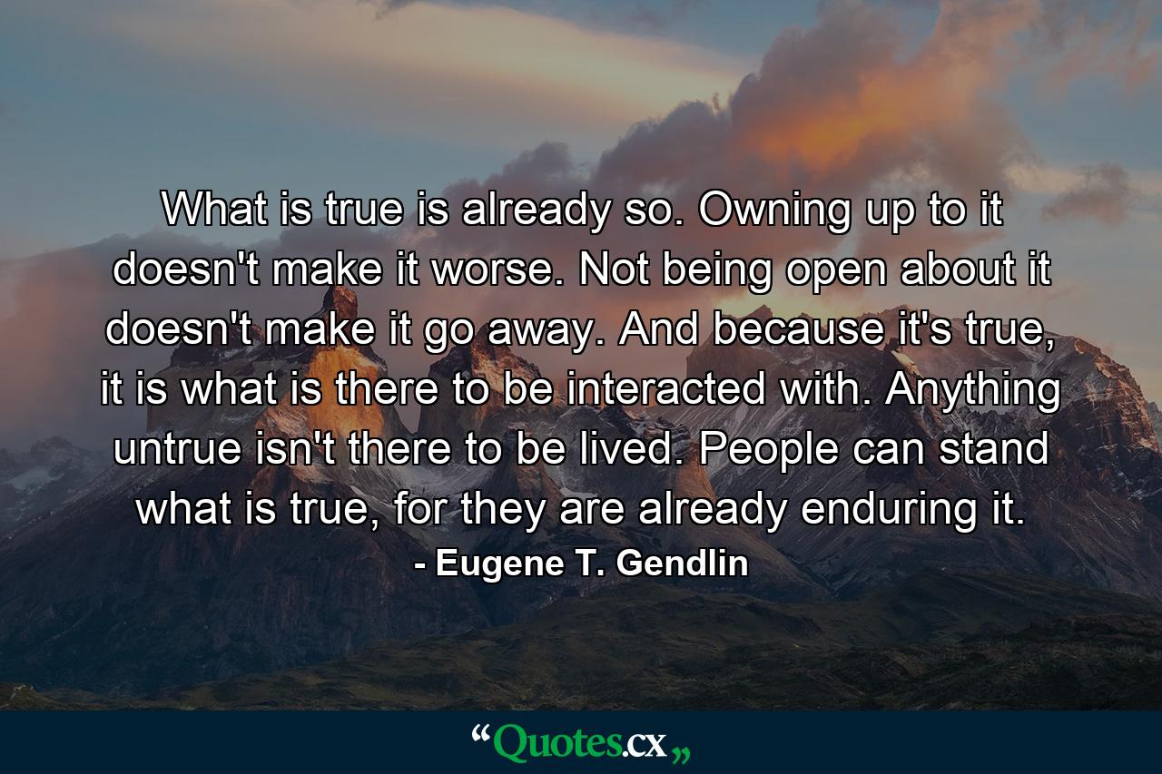 What is true is already so. Owning up to it doesn't make it worse. Not being open about it doesn't make it go away. And because it's true, it is what is there to be interacted with. Anything untrue isn't there to be lived. People can stand what is true, for they are already enduring it. - Quote by Eugene T. Gendlin