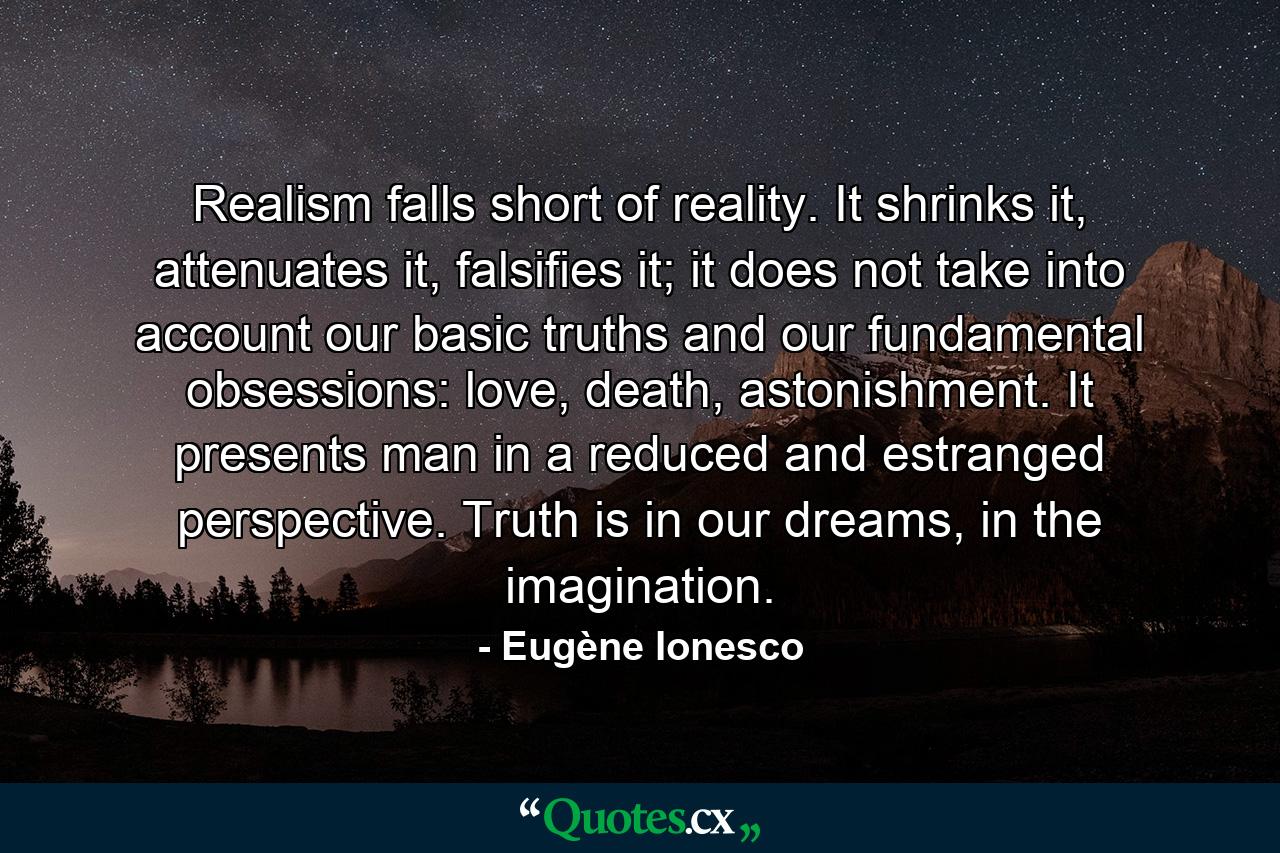 Realism falls short of reality. It shrinks it, attenuates it, falsifies it; it does not take into account our basic truths and our fundamental obsessions: love, death, astonishment. It presents man in a reduced and estranged perspective. Truth is in our dreams, in the imagination. - Quote by Eugène Ionesco