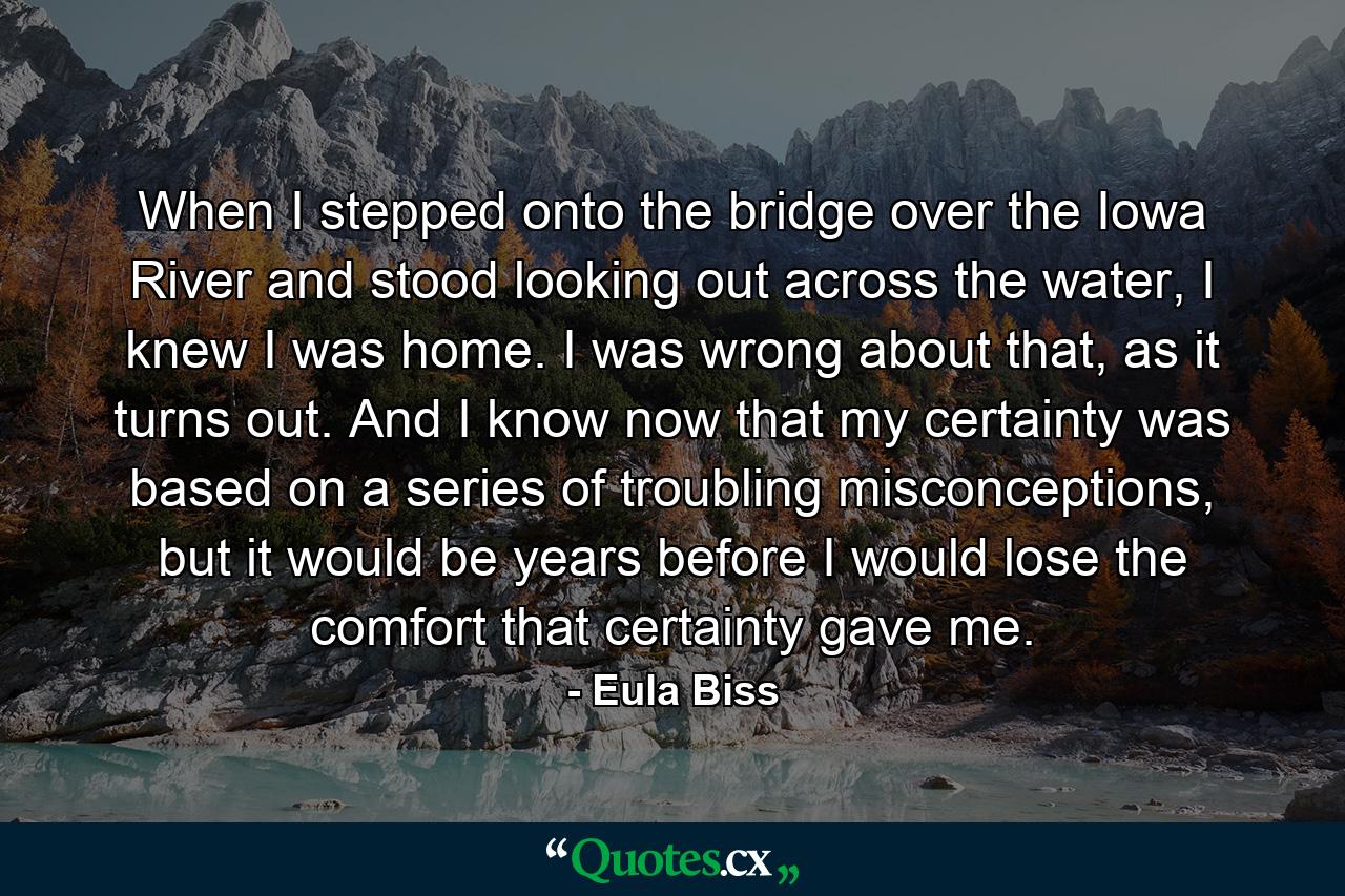 When I stepped onto the bridge over the Iowa River and stood looking out across the water, I knew I was home. I was wrong about that, as it turns out. And I know now that my certainty was based on a series of troubling misconceptions, but it would be years before I would lose the comfort that certainty gave me. - Quote by Eula Biss