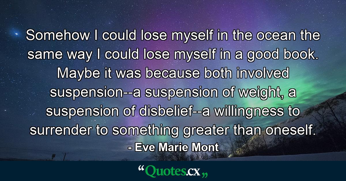 Somehow I could lose myself in the ocean the same way I could lose myself in a good book. Maybe it was because both involved suspension--a suspension of weight, a suspension of disbelief--a willingness to surrender to something greater than oneself. - Quote by Eve Marie Mont