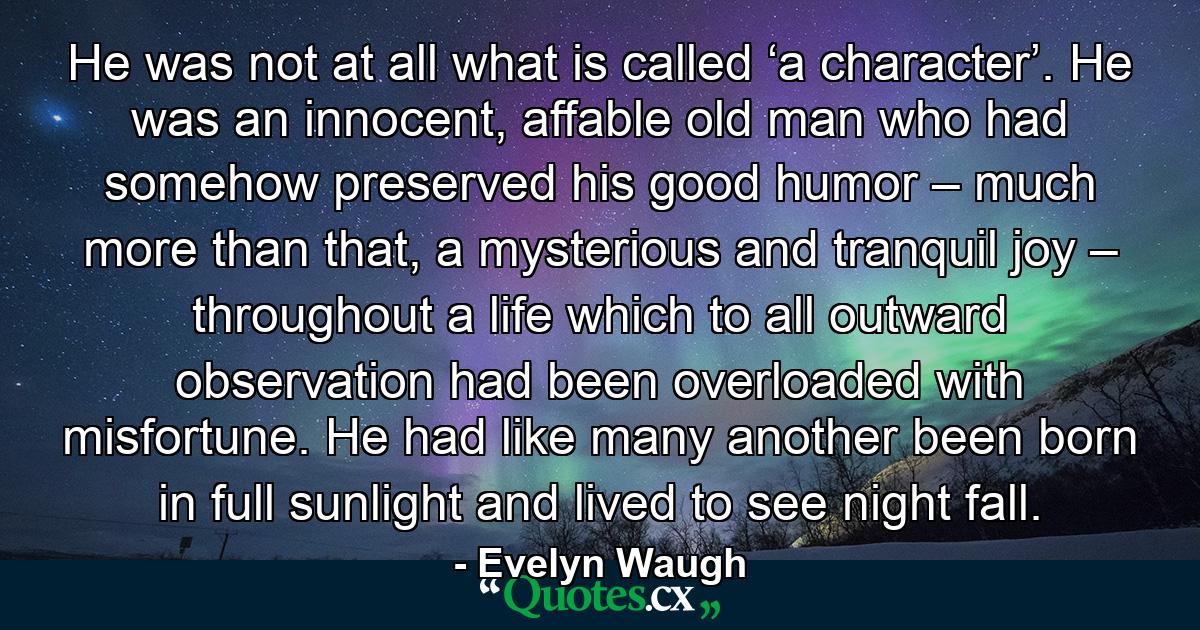 He was not at all what is called ‘a character’. He was an innocent, affable old man who had somehow preserved his good humor – much more than that, a mysterious and tranquil joy – throughout a life which to all outward observation had been overloaded with misfortune. He had like many another been born in full sunlight and lived to see night fall. - Quote by Evelyn Waugh