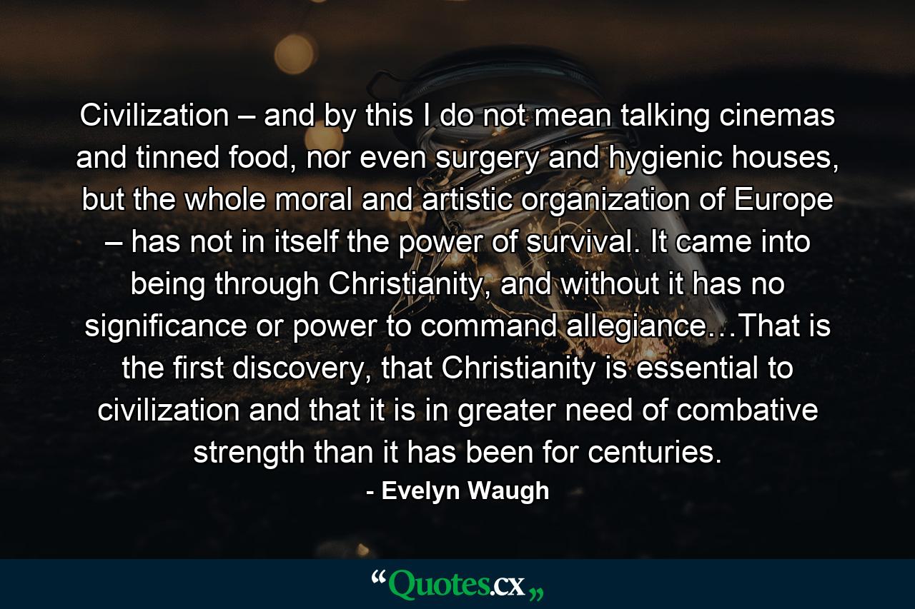 Civilization – and by this I do not mean talking cinemas and tinned food, nor even surgery and hygienic houses, but the whole moral and artistic organization of Europe – has not in itself the power of survival. It came into being through Christianity, and without it has no significance or power to command allegiance…That is the first discovery, that Christianity is essential to civilization and that it is in greater need of combative strength than it has been for centuries. - Quote by Evelyn Waugh