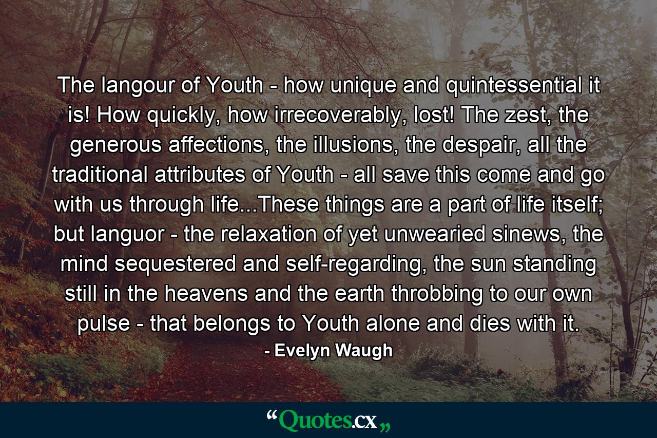 The langour of Youth - how unique and quintessential it is! How quickly, how irrecoverably, lost! The zest, the generous affections, the illusions, the despair, all the traditional attributes of Youth - all save this come and go with us through life...These things are a part of life itself; but languor - the relaxation of yet unwearied sinews, the mind sequestered and self-regarding, the sun standing still in the heavens and the earth throbbing to our own pulse - that belongs to Youth alone and dies with it. - Quote by Evelyn Waugh