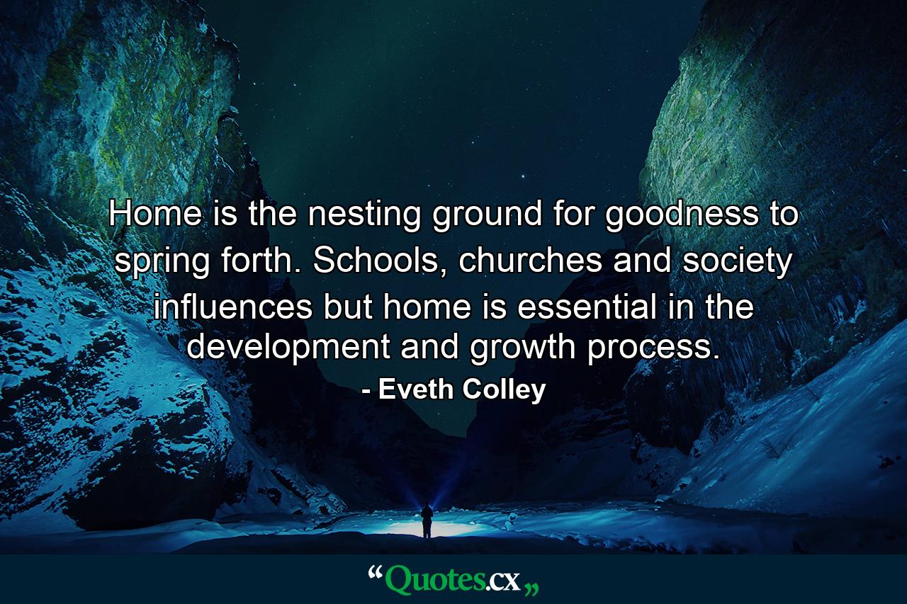 Home is the nesting ground for goodness to spring forth. Schools, churches and society influences but home is essential in the development and growth process. - Quote by Eveth Colley