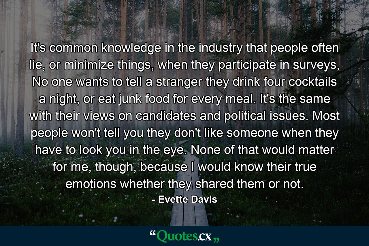 It's common knowledge in the industry that people often lie, or minimize things, when they participate in surveys, No one wants to tell a stranger they drink four cocktails a night, or eat junk food for every meal. It's the same with their views on candidates and political issues. Most people won't tell you they don't like someone when they have to look you in the eye. None of that would matter for me, though, because I would know their true emotions whether they shared them or not. - Quote by Evette Davis