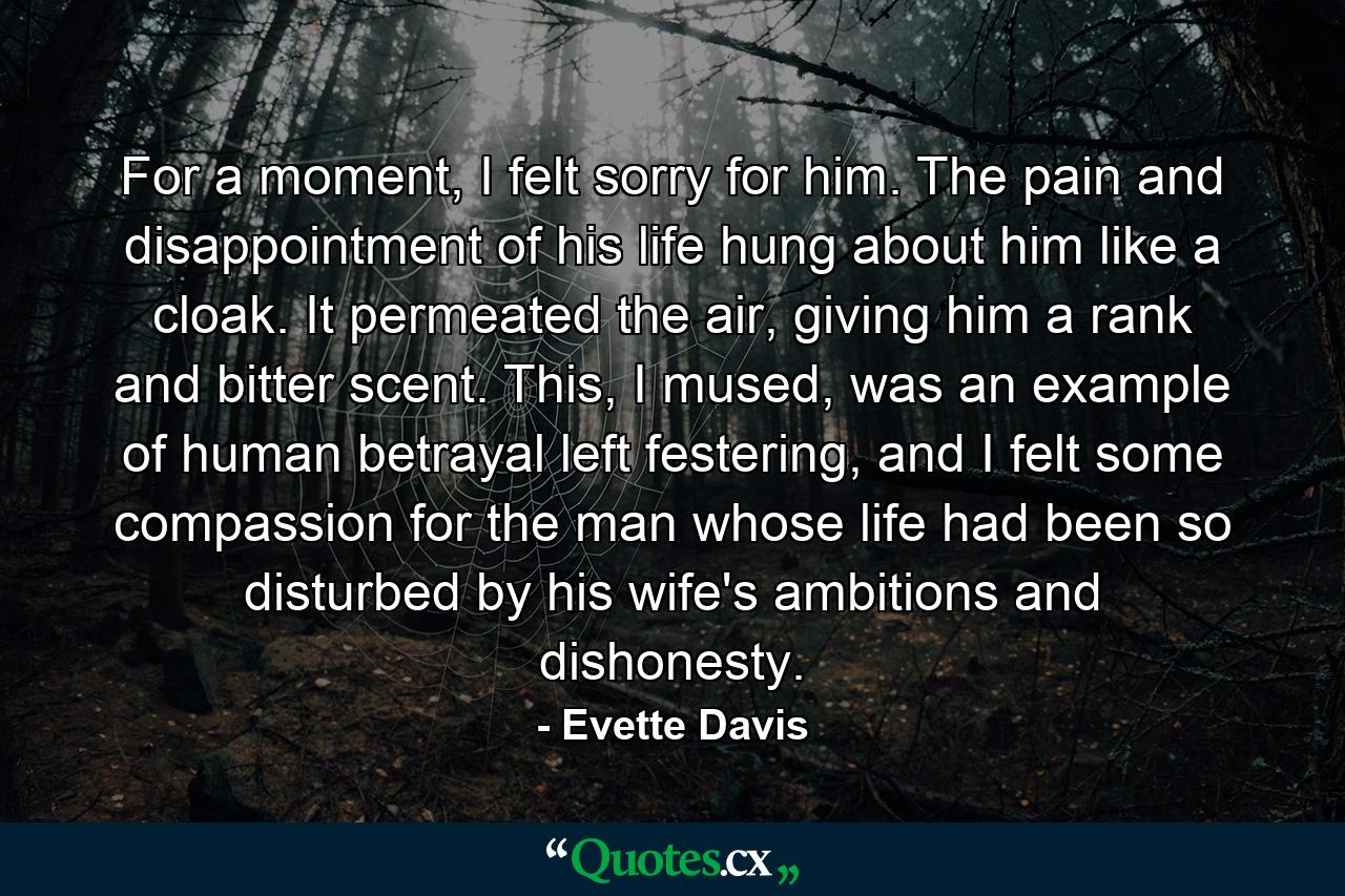 For a moment, I felt sorry for him. The pain and disappointment of his life hung about him like a cloak. It permeated the air, giving him a rank and bitter scent. This, I mused, was an example of human betrayal left festering, and I felt some compassion for the man whose life had been so disturbed by his wife's ambitions and dishonesty. - Quote by Evette Davis