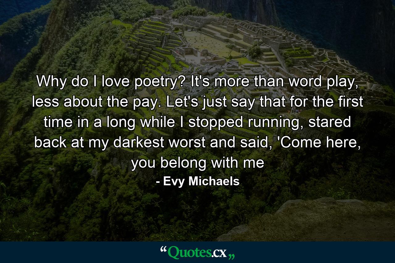 Why do I love poetry? It's more than word play, less about the pay. Let's just say that for the first time in a long while I stopped running, stared back at my darkest worst and said, 'Come here, you belong with me - Quote by Evy Michaels