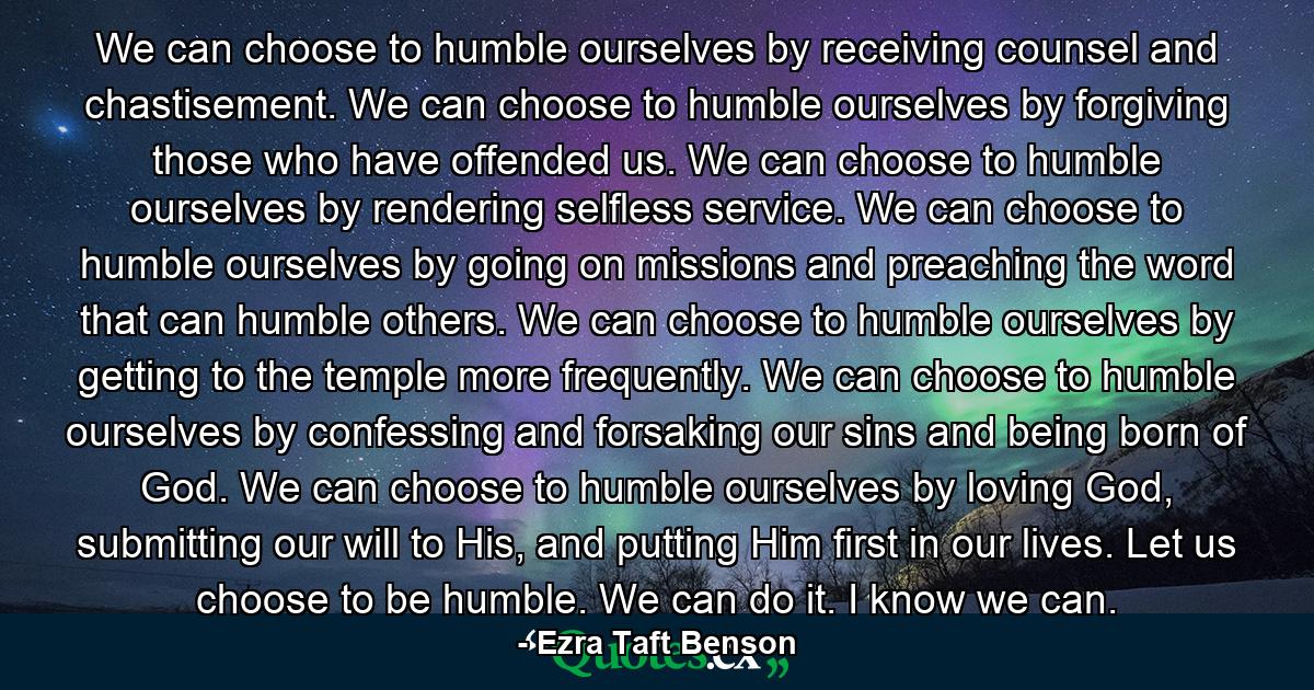 We can choose to humble ourselves by receiving counsel and chastisement. We can choose to humble ourselves by forgiving those who have offended us. We can choose to humble ourselves by rendering selfless service. We can choose to humble ourselves by going on missions and preaching the word that can humble others. We can choose to humble ourselves by getting to the temple more frequently. We can choose to humble ourselves by confessing and forsaking our sins and being born of God. We can choose to humble ourselves by loving God, submitting our will to His, and putting Him first in our lives. Let us choose to be humble. We can do it. I know we can. - Quote by Ezra Taft Benson