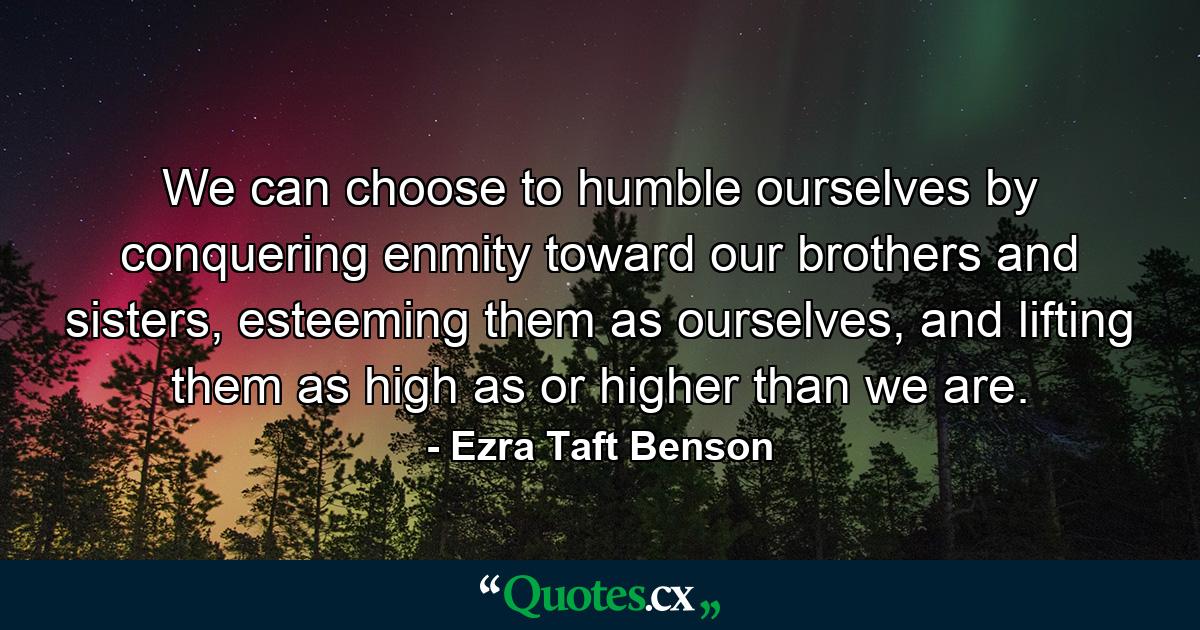 We can choose to humble ourselves by conquering enmity toward our brothers and sisters, esteeming them as ourselves, and lifting them as high as or higher than we are. - Quote by Ezra Taft Benson