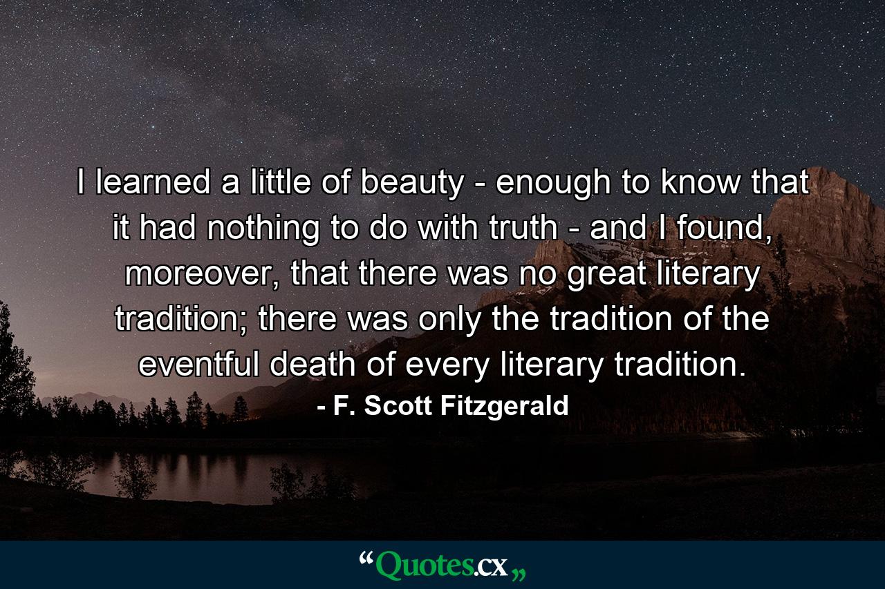 I learned a little of beauty - enough to know that it had nothing to do with truth - and I found, moreover, that there was no great literary tradition; there was only the tradition of the eventful death of every literary tradition. - Quote by F. Scott Fitzgerald