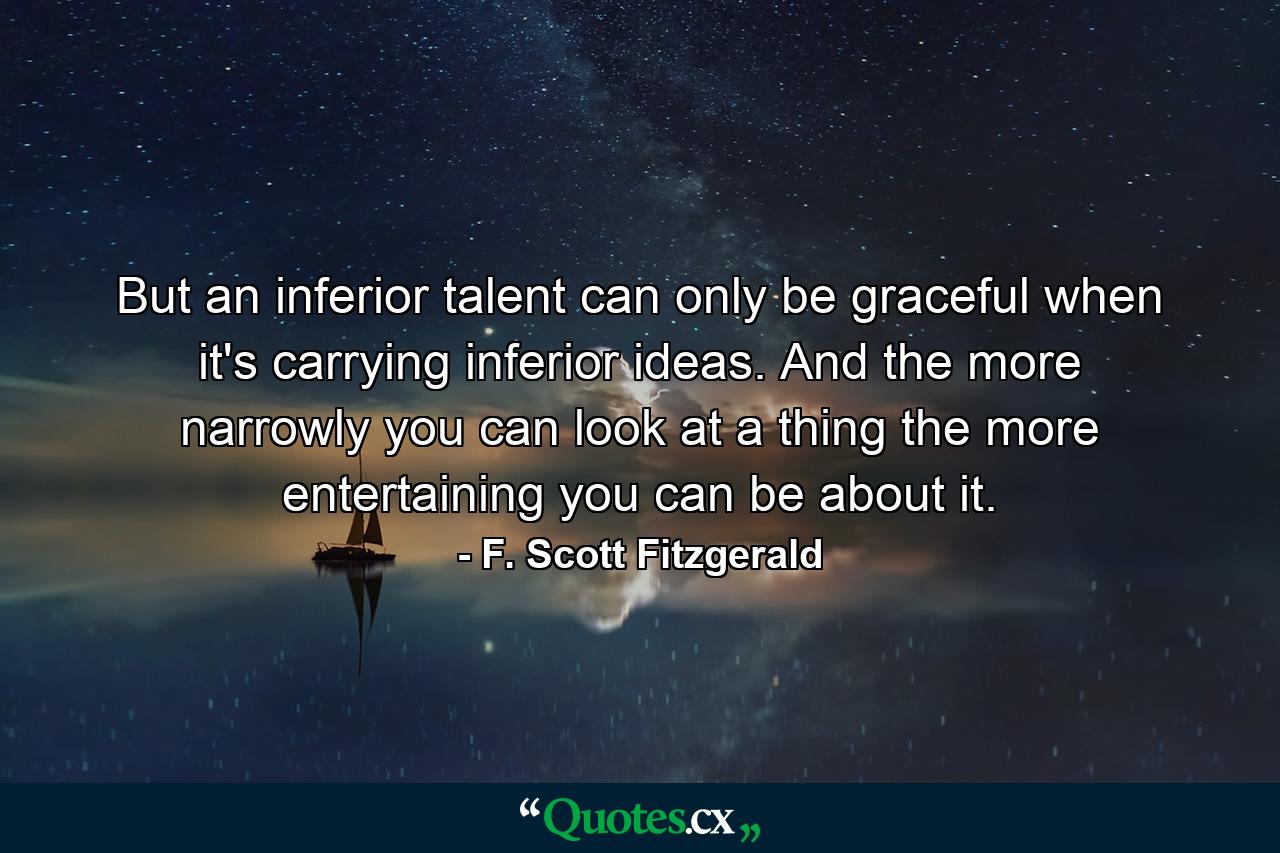 But an inferior talent can only be graceful when it's carrying inferior ideas. And the more narrowly you can look at a thing the more entertaining you can be about it. - Quote by F. Scott Fitzgerald