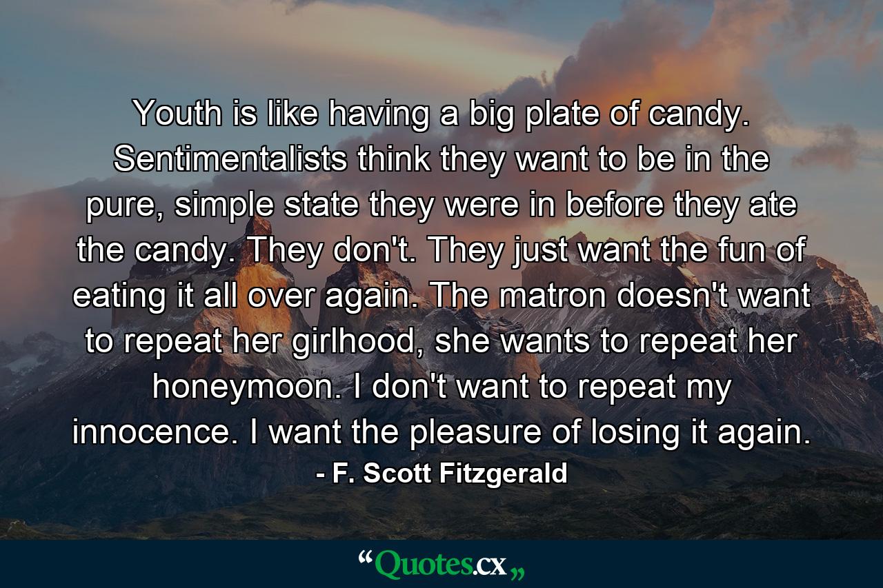 Youth is like having a big plate of candy. Sentimentalists think they want to be in the pure, simple state they were in before they ate the candy. They don't. They just want the fun of eating it all over again. The matron doesn't want to repeat her girlhood, she wants to repeat her honeymoon. I don't want to repeat my innocence. I want the pleasure of losing it again. - Quote by F. Scott Fitzgerald