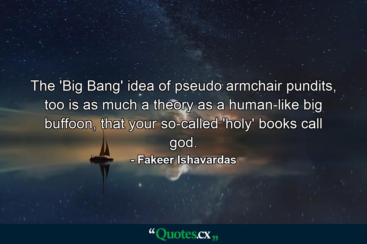 The 'Big Bang' idea of pseudo armchair pundits, too is as much a theory as a human-like big buffoon, that your so-called 'holy' books call god. - Quote by Fakeer Ishavardas