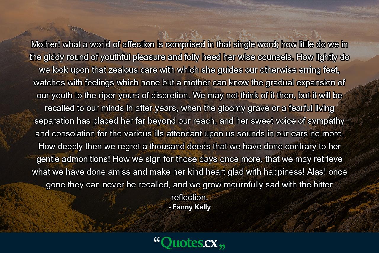 Mother! what a world of affection is comprised in that single word; how little do we in the giddy round of youthful pleasure and folly heed her wise counsels. How lightly do we look upon that zealous care with which she guides our otherwise erring feet, watches with feelings which none but a mother can know the gradual expansion of our youth to the riper yours of discretion. We may not think of it then, but it will be recalled to our minds in after years, when the gloomy grave or a fearful living separation has placed her far beyond our reach, and her sweet voice of sympathy and consolation for the various ills attendant upon us sounds in our ears no more. How deeply then we regret a thousand deeds that we have done contrary to her gentle admonitions! How we sign for those days once more, that we may retrieve what we have done amiss and make her kind heart glad with happiness! Alas! once gone they can never be recalled, and we grow mournfully sad with the bitter reflection. - Quote by Fanny Kelly