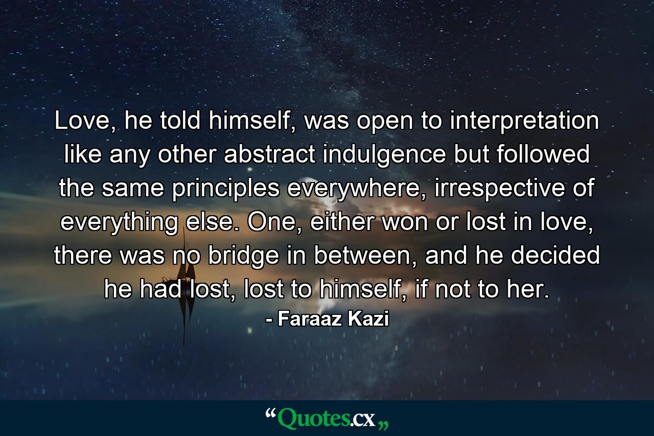 Love, he told himself, was open to interpretation like any other abstract indulgence but followed the same principles everywhere, irrespective of everything else. One, either won or lost in love, there was no bridge in between, and he decided he had lost, lost to himself, if not to her. - Quote by Faraaz Kazi