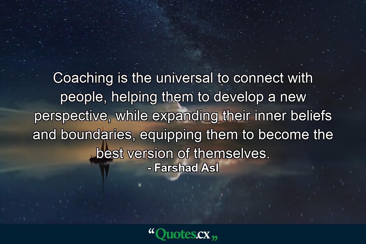 Coaching is the universal to connect with people, helping them to develop a new perspective, while expanding their inner beliefs and boundaries, equipping them to become the best version of themselves. - Quote by Farshad Asl