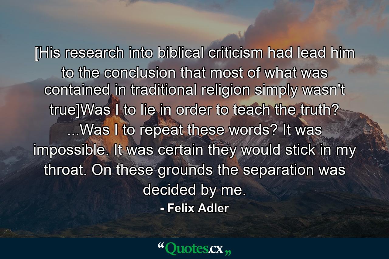 [His research into biblical criticism had lead him to the conclusion that most of what was contained in traditional religion simply wasn't true]Was I to lie in order to teach the truth? ...Was I to repeat these words? It was impossible. It was certain they would stick in my throat. On these grounds the separation was decided by me. - Quote by Felix Adler