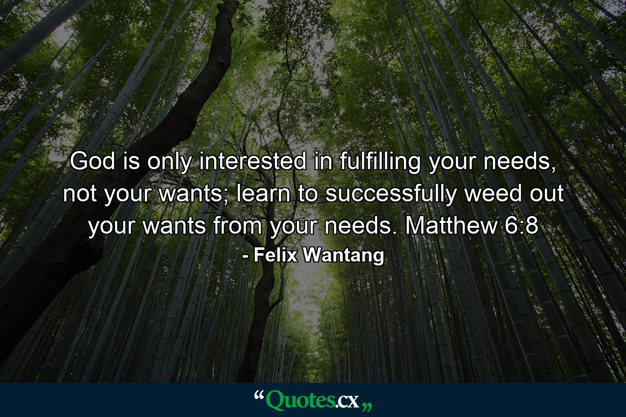 God is only interested in fulfilling your needs, not your wants; learn to successfully weed out your wants from your needs. Matthew 6:8 - Quote by Felix Wantang