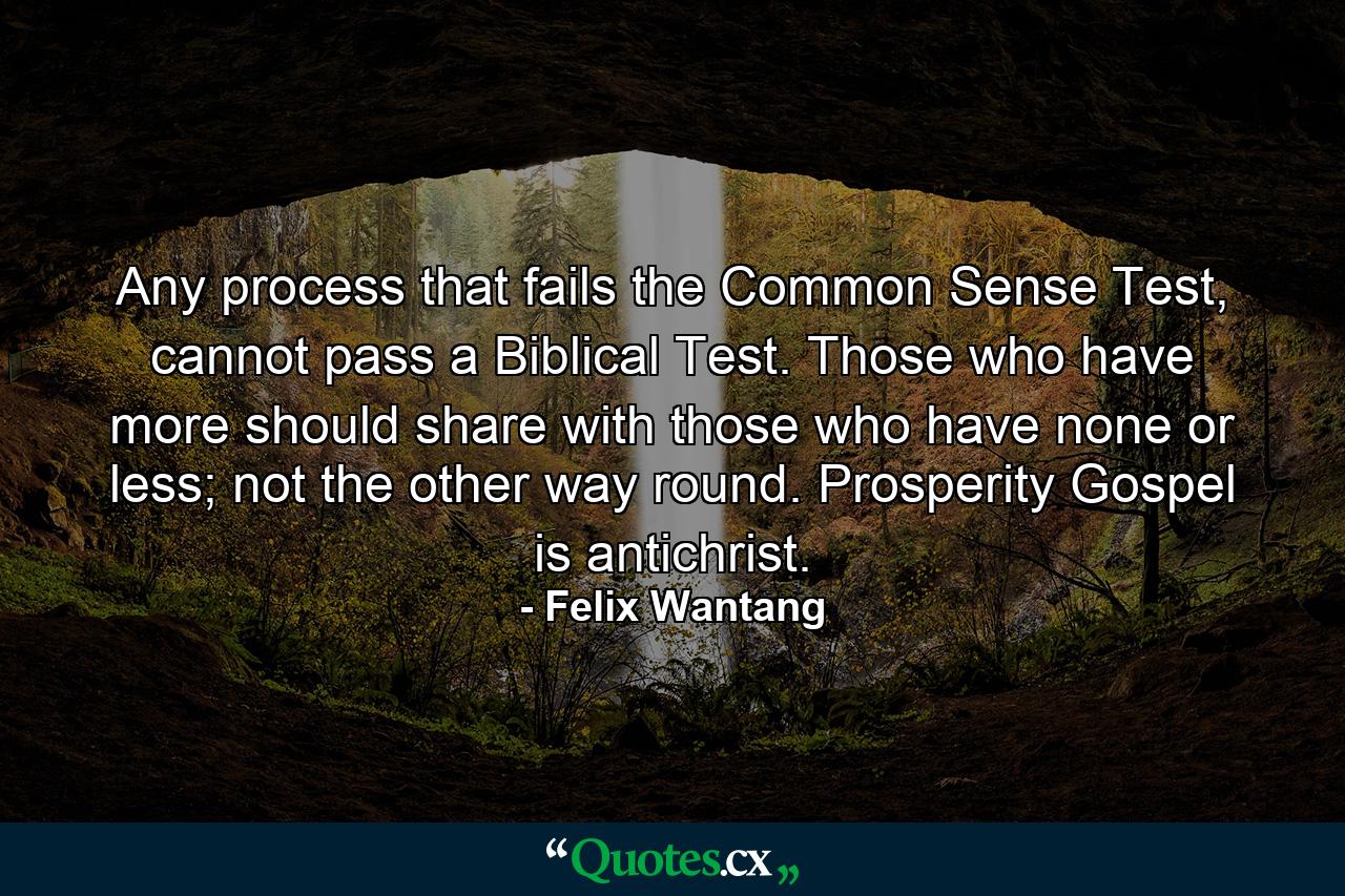 Any process that fails the Common Sense Test, cannot pass a Biblical Test. Those who have more should share with those who have none or less; not the other way round. Prosperity Gospel is antichrist. - Quote by Felix Wantang