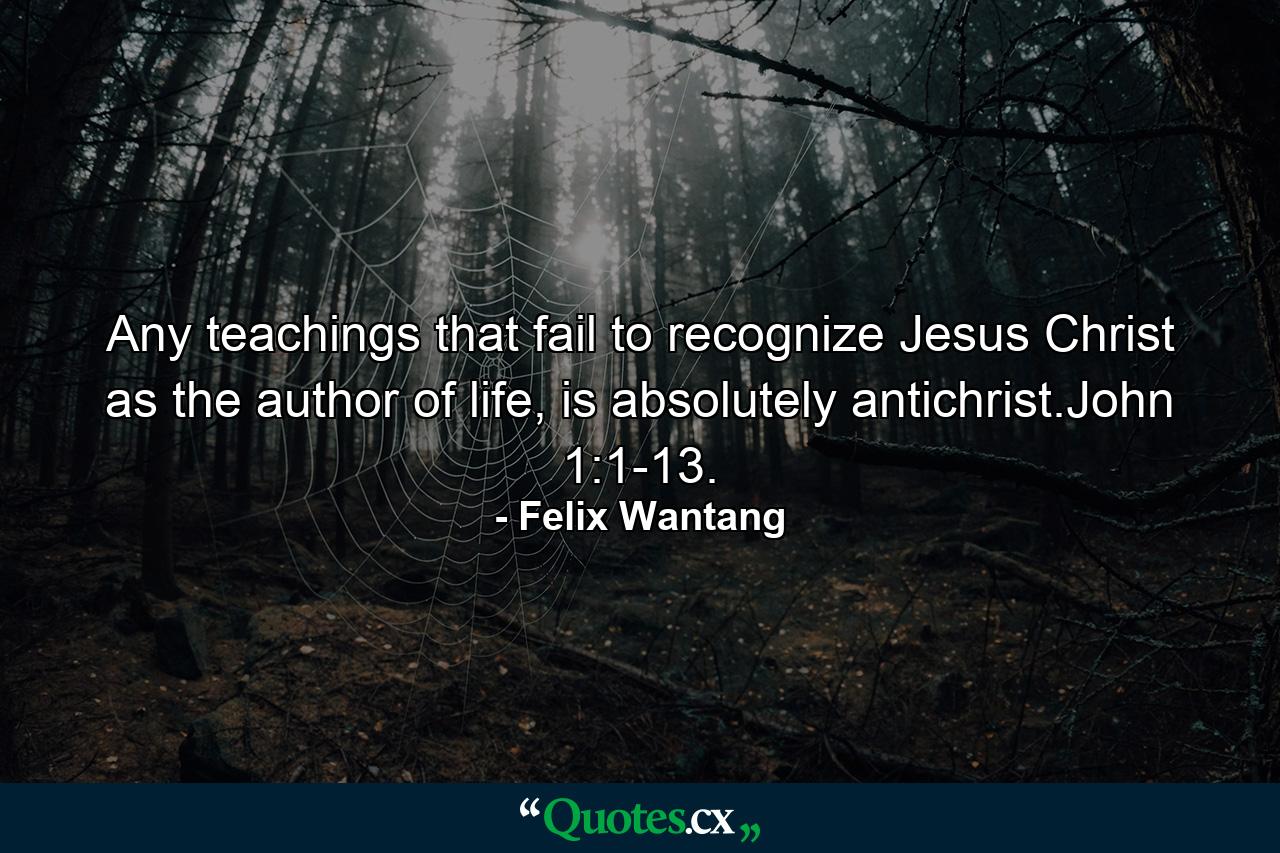 Any teachings that fail to recognize Jesus Christ as the author of life, is absolutely antichrist.John 1:1-13. - Quote by Felix Wantang