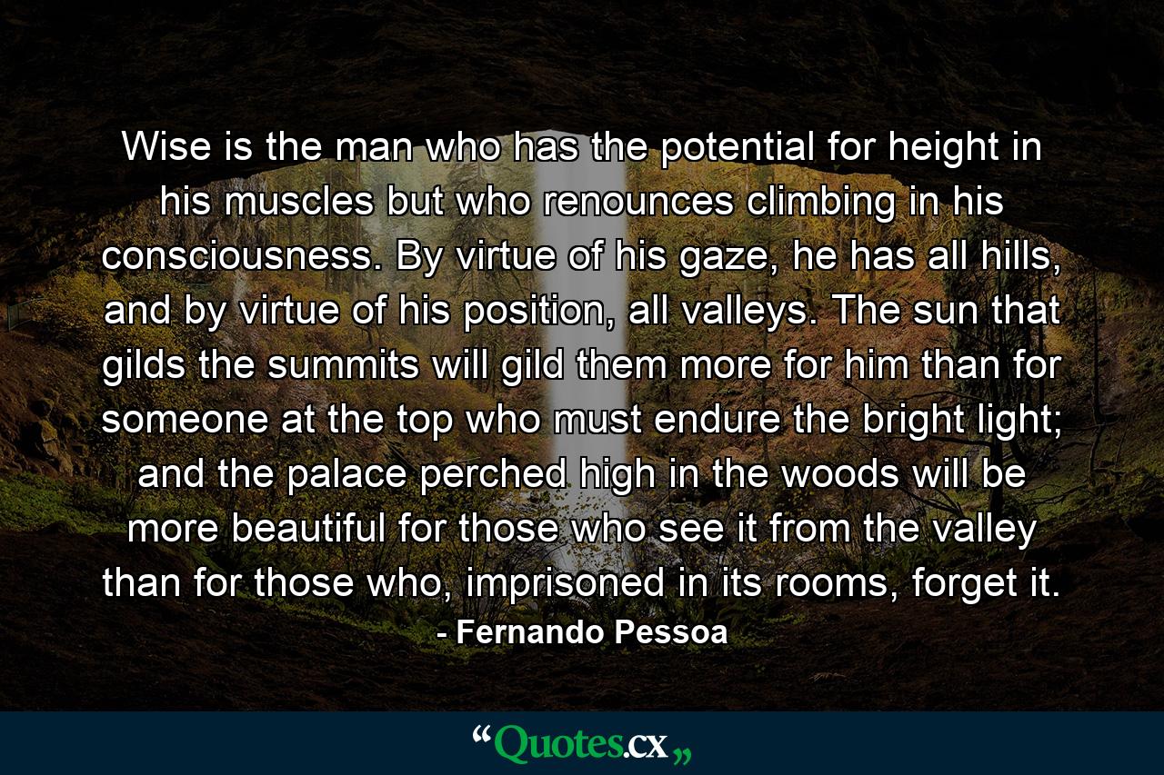 Wise is the man who has the potential for height in his muscles but who renounces climbing in his consciousness. By virtue of his gaze, he has all hills, and by virtue of his position, all valleys. The sun that gilds the summits will gild them more for him than for someone at the top who must endure the bright light; and the palace perched high in the woods will be more beautiful for those who see it from the valley than for those who, imprisoned in its rooms, forget it. - Quote by Fernando Pessoa