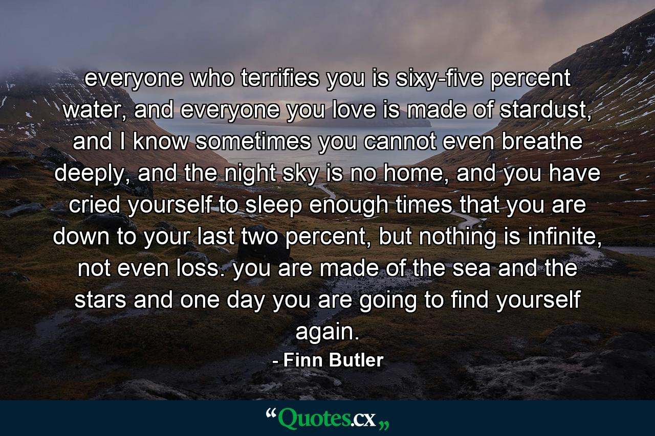 everyone who terrifies you is sixy-five percent water, and everyone you love is made of stardust, and I know sometimes you cannot even breathe deeply, and the night sky is no home, and you have cried yourself to sleep enough times that you are down to your last two percent, but nothing is infinite, not even loss. you are made of the sea and the stars and one day you are going to find yourself again. - Quote by Finn Butler