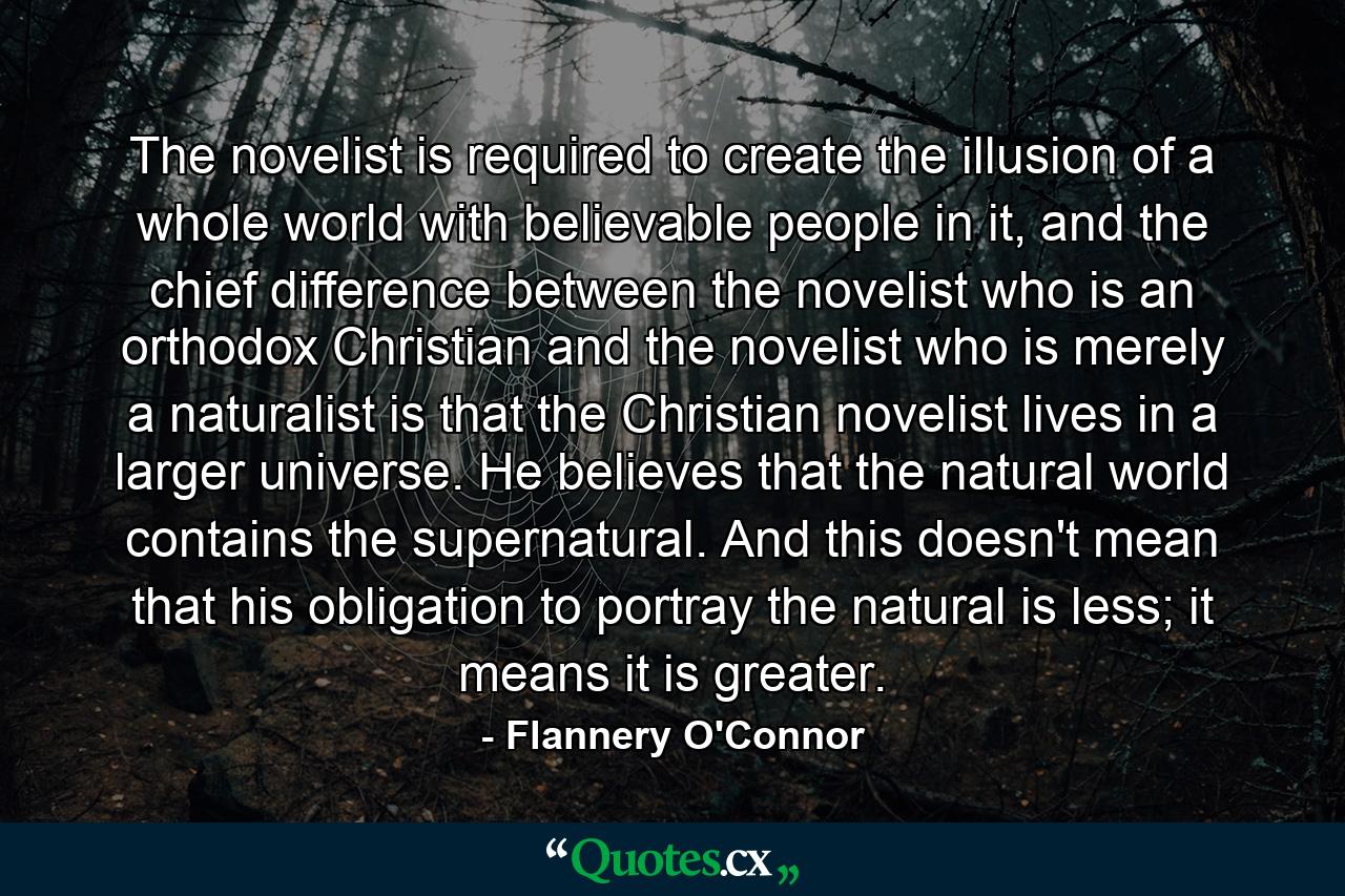 The novelist is required to create the illusion of a whole world with believable people in it, and the chief difference between the novelist who is an orthodox Christian and the novelist who is merely a naturalist is that the Christian novelist lives in a larger universe. He believes that the natural world contains the supernatural. And this doesn't mean that his obligation to portray the natural is less; it means it is greater. - Quote by Flannery O'Connor