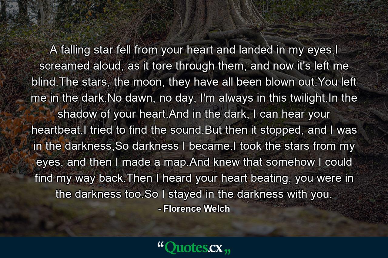 A falling star fell from your heart and landed in my eyes.I screamed aloud, as it tore through them, and now it's left me blind.The stars, the moon, they have all been blown out.You left me in the dark.No dawn, no day, I'm always in this twilight.In the shadow of your heart.And in the dark, I can hear your heartbeat.I tried to find the sound.But then it stopped, and I was in the darkness,So darkness I became.I took the stars from my eyes, and then I made a map.And knew that somehow I could find my way back.Then I heard your heart beating, you were in the darkness too.So I stayed in the darkness with you. - Quote by Florence Welch