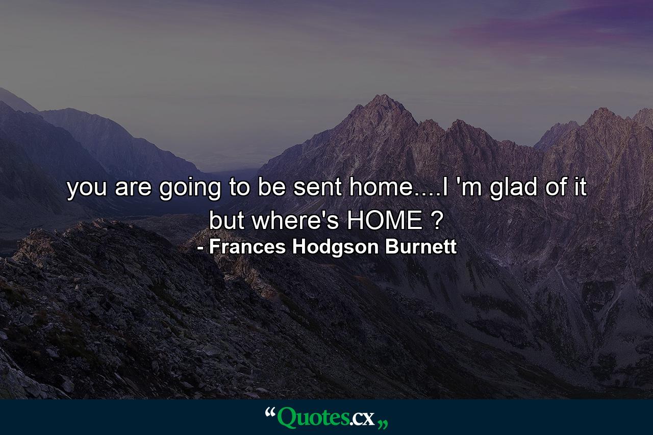 you are going to be sent home....I 'm glad of it but where's HOME ? - Quote by Frances Hodgson Burnett