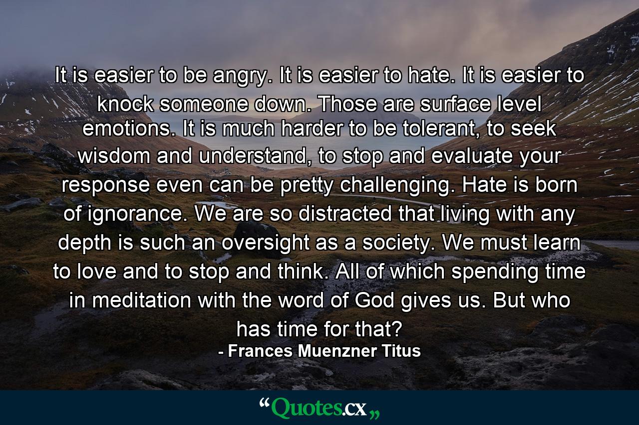 It is easier to be angry. It is easier to hate. It is easier to knock someone down. Those are surface level emotions. It is much harder to be tolerant, to seek wisdom and understand, to stop and evaluate your response even can be pretty challenging. Hate is born of ignorance. We are so distracted that living with any depth is such an oversight as a society. We must learn to love and to stop and think. All of which spending time in meditation with the word of God gives us. But who has time for that? - Quote by Frances Muenzner Titus