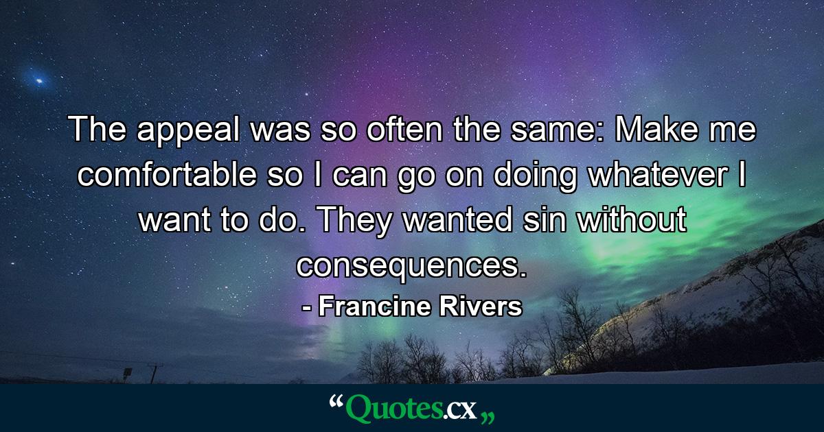 The appeal was so often the same: Make me comfortable so I can go on doing whatever I want to do. They wanted sin without consequences. - Quote by Francine Rivers