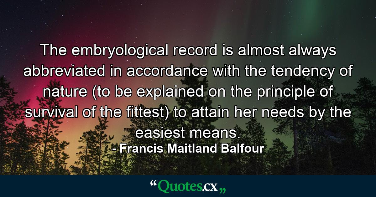 The embryological record is almost always abbreviated in accordance with the tendency of nature (to be explained on the principle of survival of the fittest) to attain her needs by the easiest means. - Quote by Francis Maitland Balfour