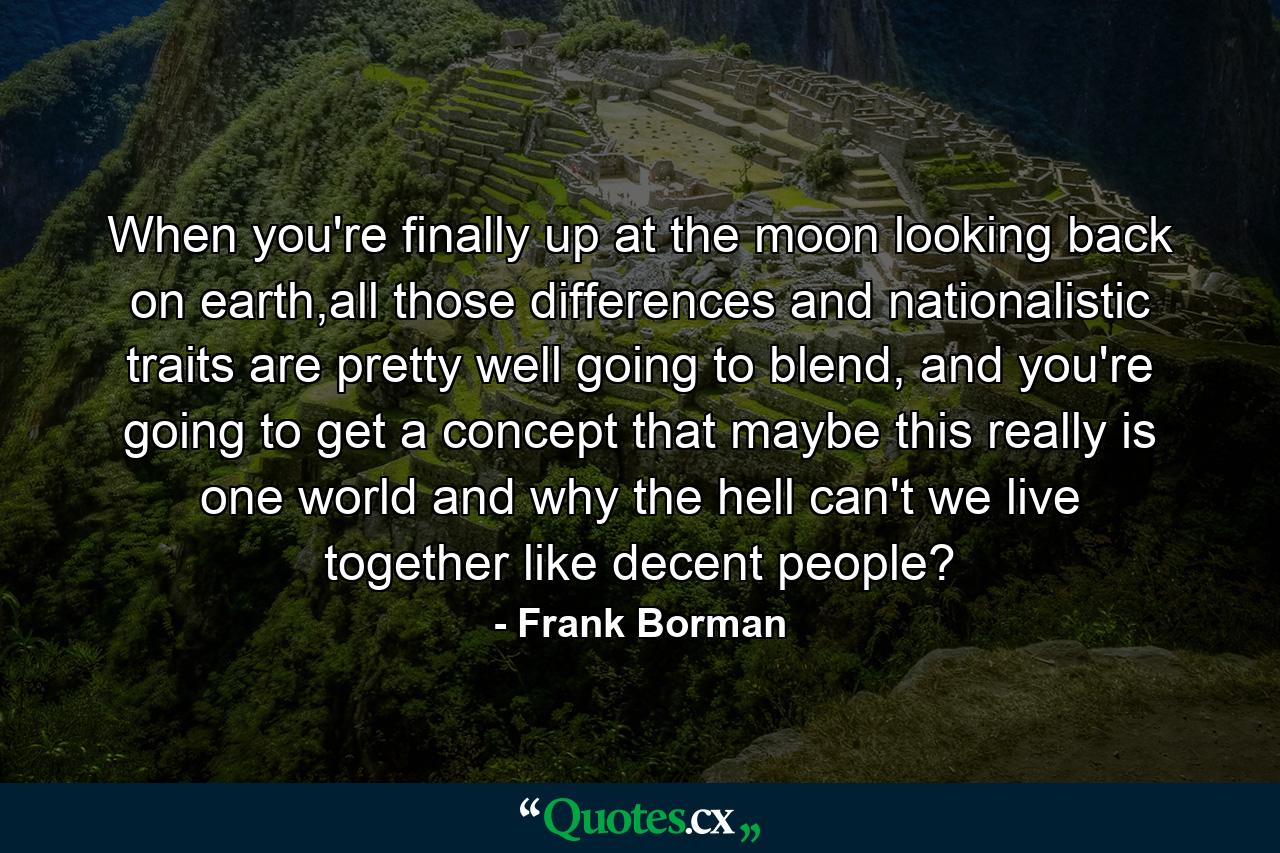 When you're finally up at the moon looking back on earth,all those differences and nationalistic traits are pretty well going to blend, and you're going to get a concept that maybe this really is one world and why the hell can't we live together like decent people? - Quote by Frank Borman