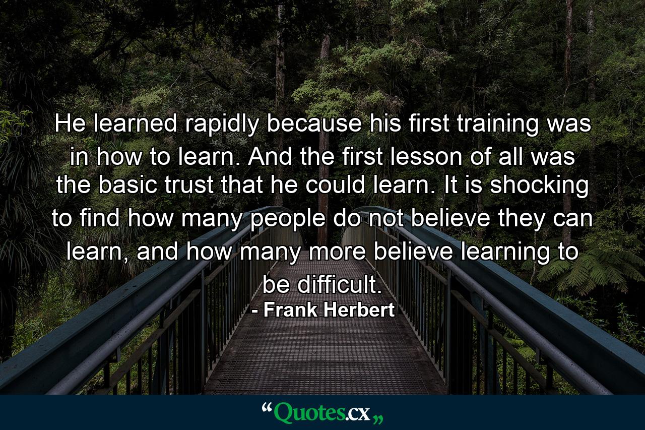 He learned rapidly because his first training was in how to learn. And the first lesson of all was the basic trust that he could learn. It is shocking to find how many people do not believe they can learn, and how many more believe learning to be difficult. - Quote by Frank Herbert