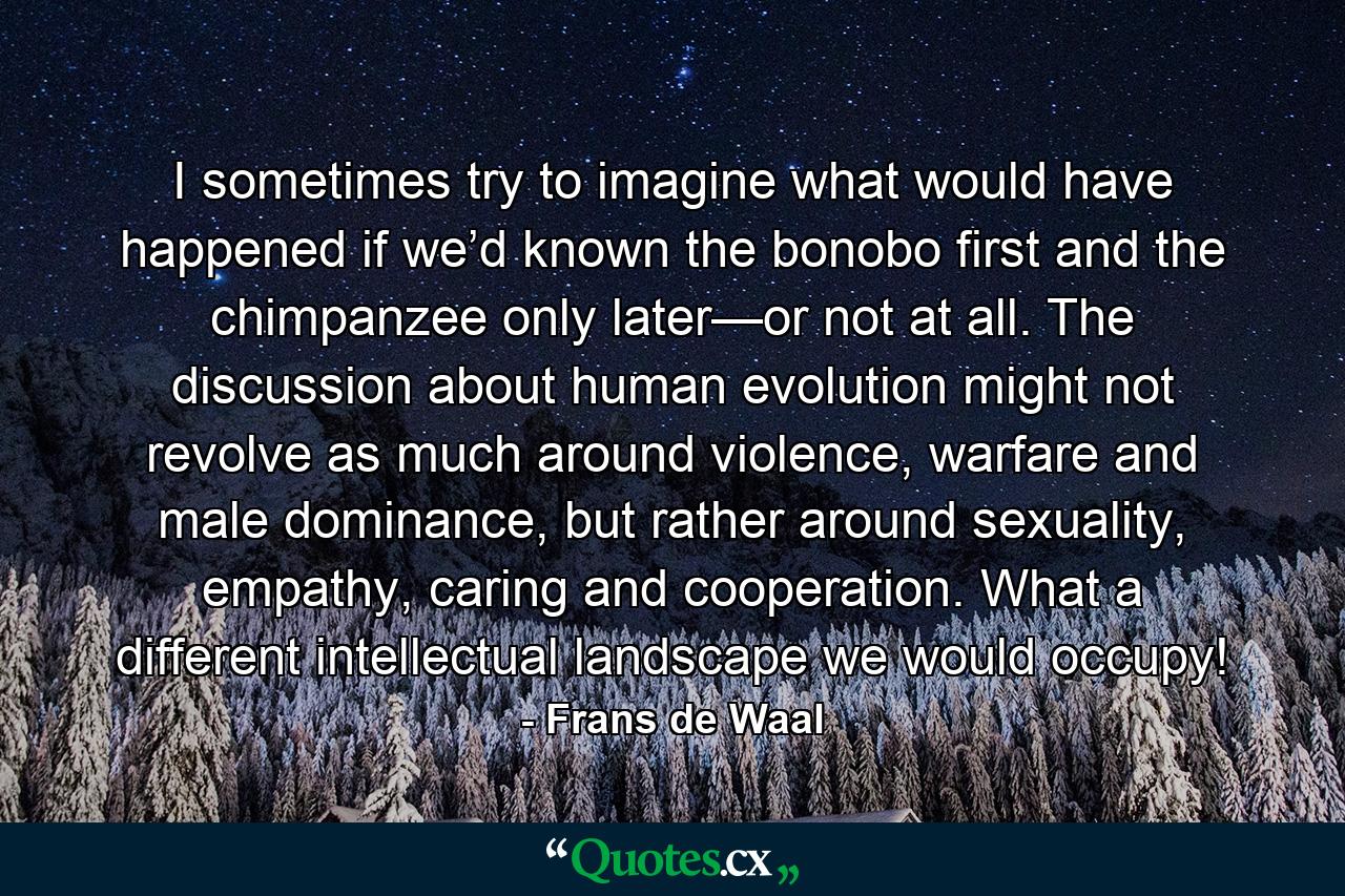 I sometimes try to imagine what would have happened if we’d known the bonobo first and the chimpanzee only later—or not at all. The discussion about human evolution might not revolve as much around violence, warfare and male dominance, but rather around sexuality, empathy, caring and cooperation. What a different intellectual landscape we would occupy! - Quote by Frans de Waal