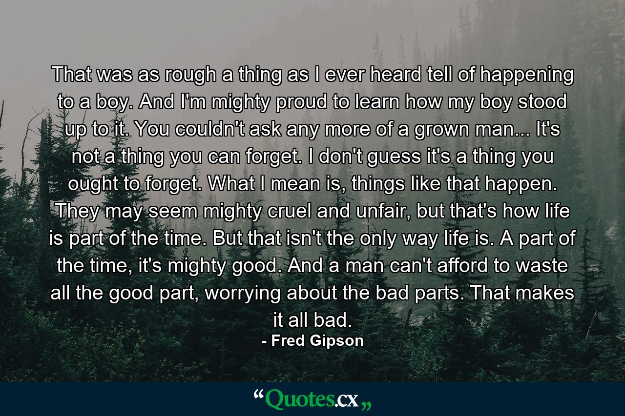 That was as rough a thing as I ever heard tell of happening to a boy. And I'm mighty proud to learn how my boy stood up to it. You couldn't ask any more of a grown man... It's not a thing you can forget. I don't guess it's a thing you ought to forget. What I mean is, things like that happen. They may seem mighty cruel and unfair, but that's how life is part of the time. But that isn't the only way life is. A part of the time, it's mighty good. And a man can't afford to waste all the good part, worrying about the bad parts. That makes it all bad. - Quote by Fred Gipson