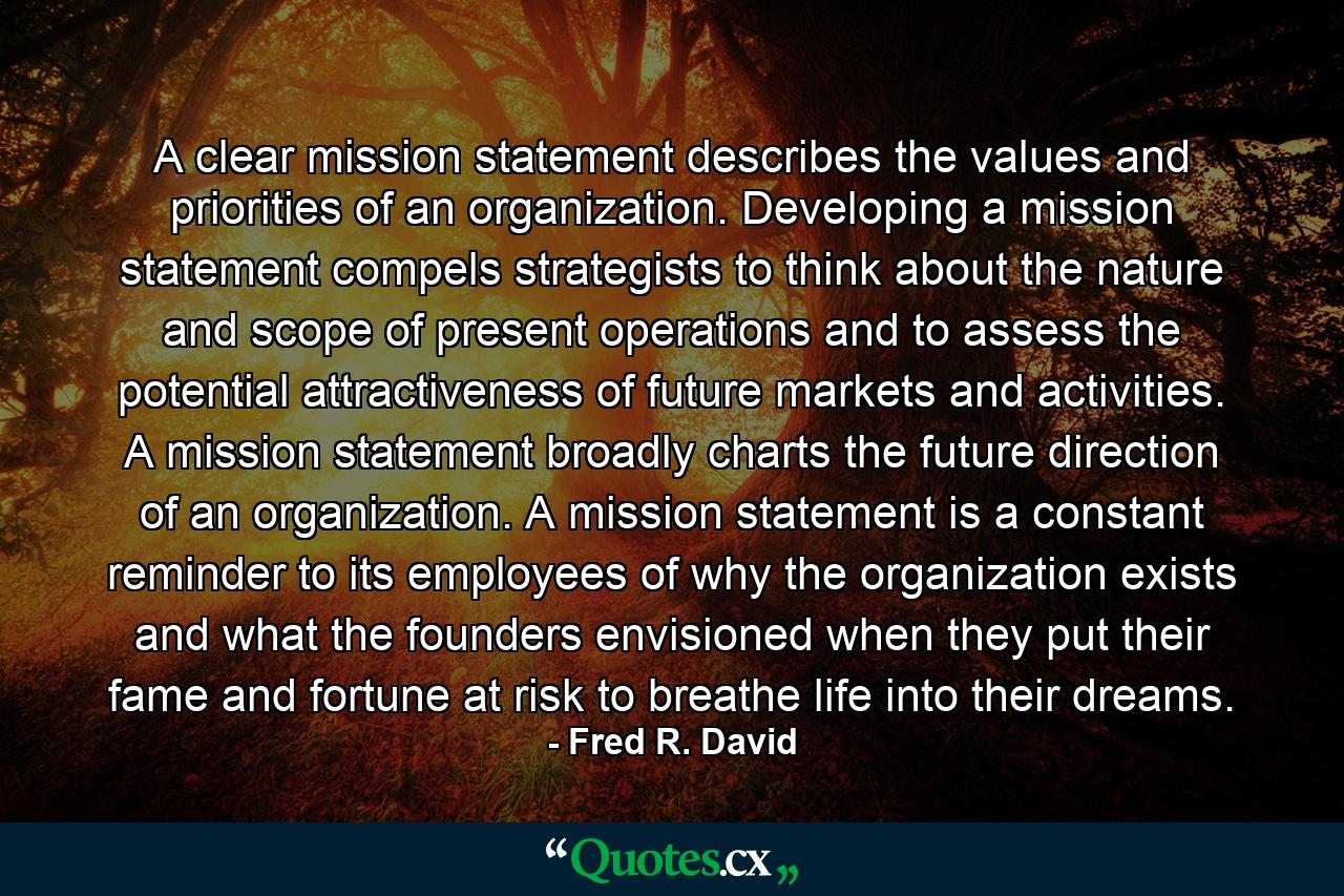 A clear mission statement describes the values and priorities of an organization. Developing a mission statement compels strategists to think about the nature and scope of present operations and to assess the potential attractiveness of future markets and activities. A mission statement broadly charts the future direction of an organization. A mission statement is a constant reminder to its employees of why the organization exists and what the founders envisioned when they put their fame and fortune at risk to breathe life into their dreams. - Quote by Fred R. David