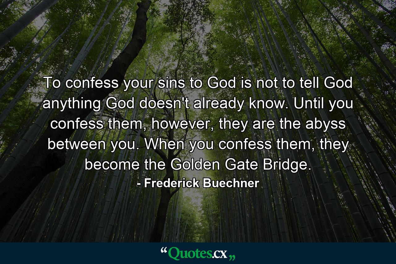 To confess your sins to God is not to tell God anything God doesn't already know. Until you confess them, however, they are the abyss between you. When you confess them, they become the Golden Gate Bridge. - Quote by Frederick Buechner