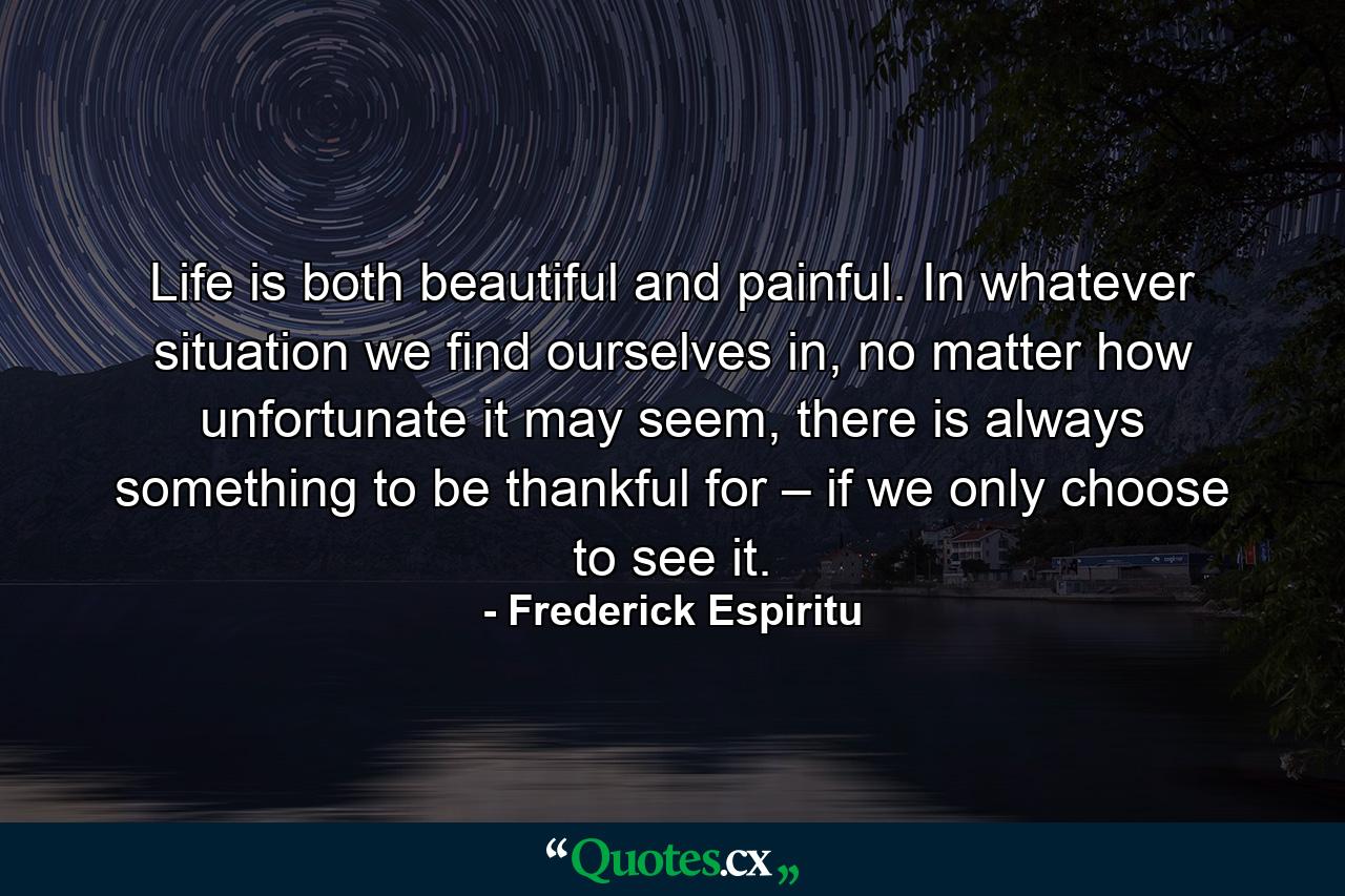 Life is both beautiful and painful. In whatever situation we find ourselves in, no matter how unfortunate it may seem, there is always something to be thankful for – if we only choose to see it. - Quote by Frederick Espiritu