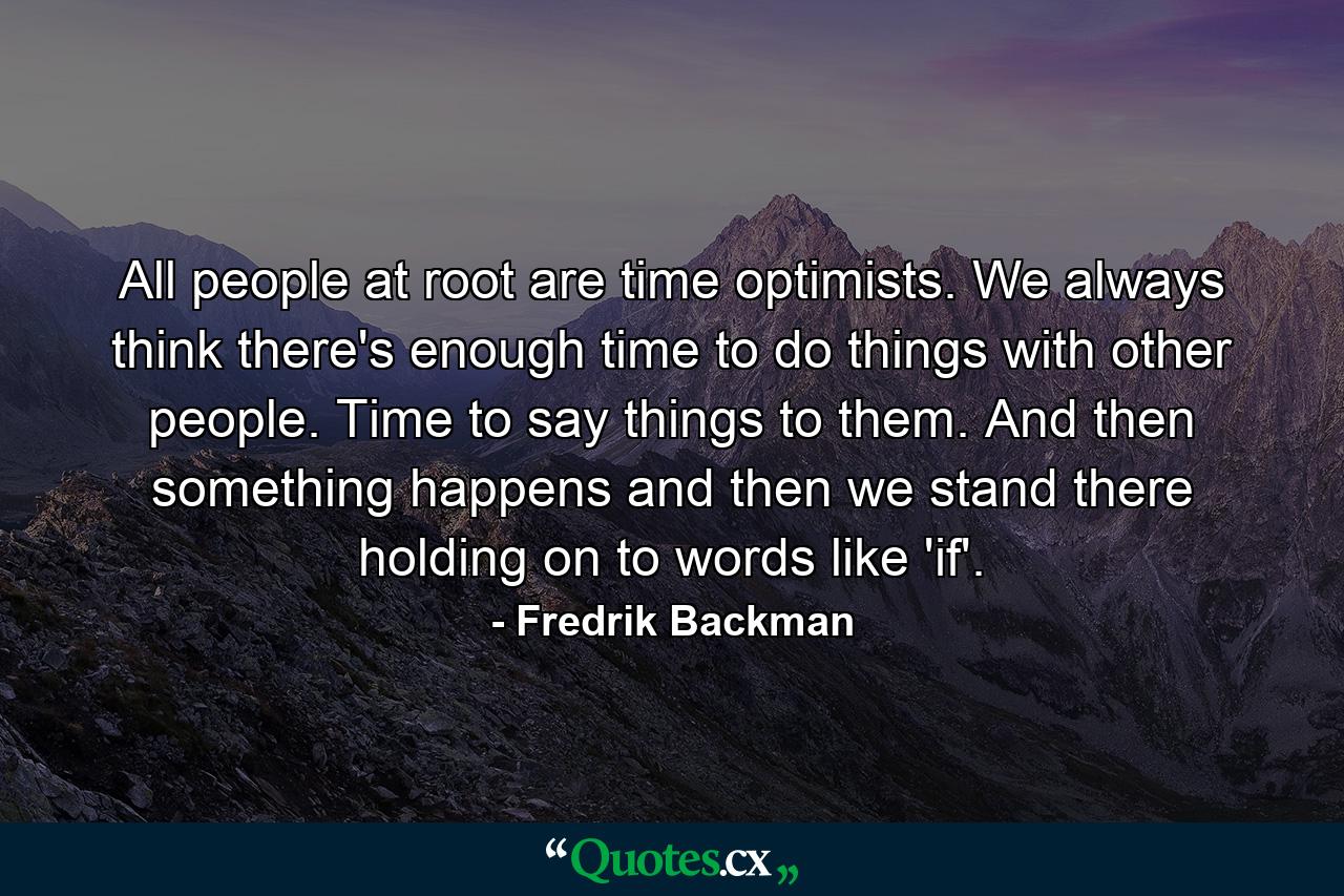 All people at root are time optimists. We always think there's enough time to do things with other people. Time to say things to them. And then something happens and then we stand there holding on to words like 'if'. - Quote by Fredrik Backman