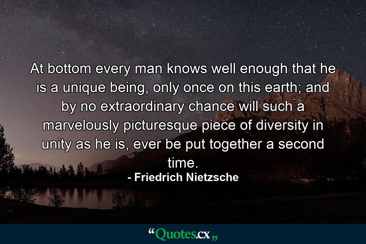 At bottom every man knows well enough that he is a unique being, only once on this earth; and by no extraordinary chance will such a marvelously picturesque piece of diversity in unity as he is, ever be put together a second time. - Quote by Friedrich Nietzsche